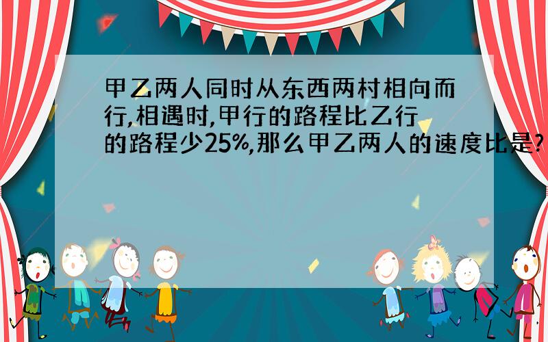 甲乙两人同时从东西两村相向而行,相遇时,甲行的路程比乙行的路程少25%,那么甲乙两人的速度比是?