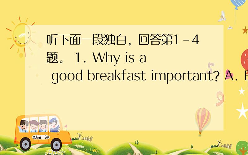 听下面一段独白，回答第1-4题。 1. Why is a good breakfast important? A. Be