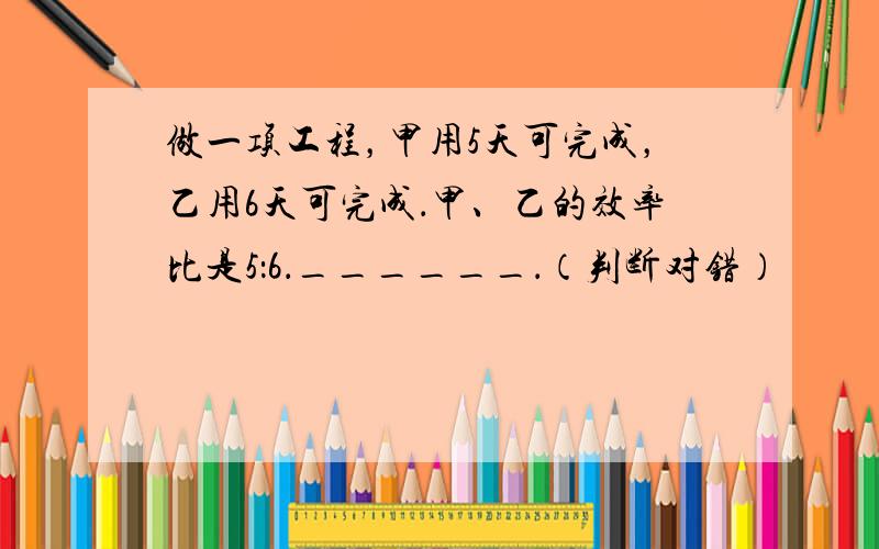 做一项工程，甲用5天可完成，乙用6天可完成．甲、乙的效率比是5：6．______．（判断对错）