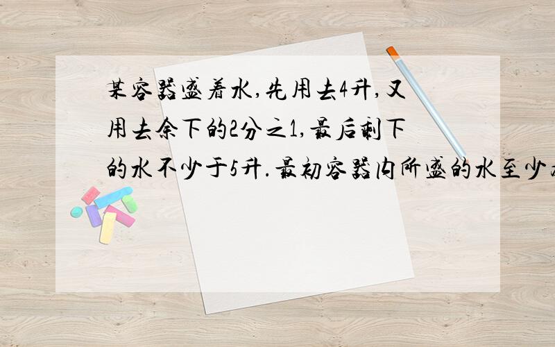 某容器盛着水,先用去4升,又用去余下的2分之1,最后剩下的水不少于5升.最初容器内所盛的水至少为多少