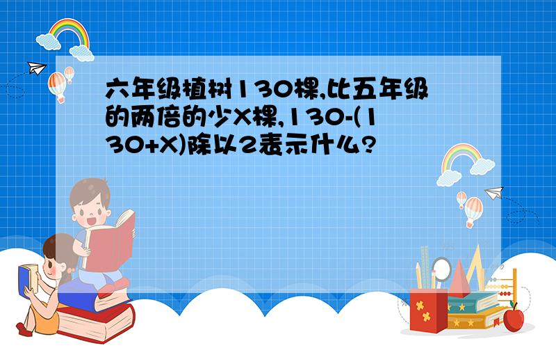 六年级植树130棵,比五年级的两倍的少X棵,130-(130+X)除以2表示什么?