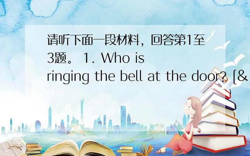 请听下面一段材料，回答第1至3题。 1. Who is ringing the bell at the door? [&