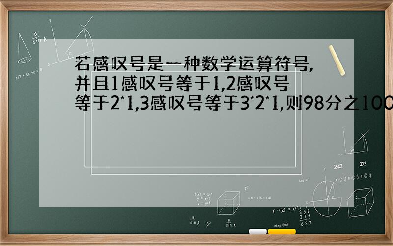 若感叹号是一种数学运算符号,并且1感叹号等于1,2感叹号等于2*1,3感叹号等于3*2*1,则98分之100的值是?