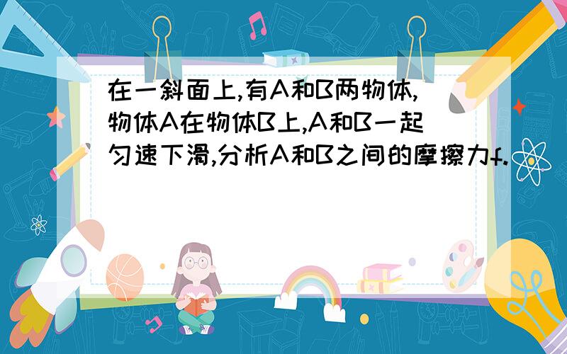 在一斜面上,有A和B两物体,物体A在物体B上,A和B一起匀速下滑,分析A和B之间的摩擦力f.