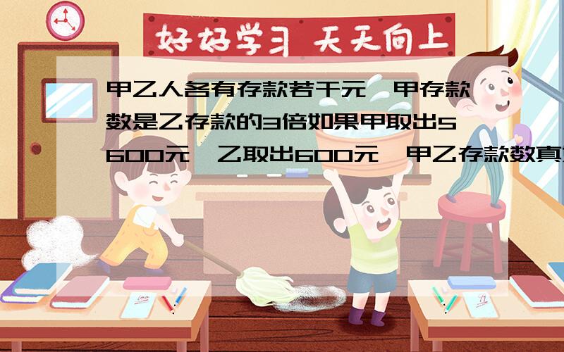 甲乙人各有存款若干元,甲存款数是乙存款的3倍如果甲取出5600元,乙取出600元,甲乙存款数真好相等,甲乙两个人各存款多