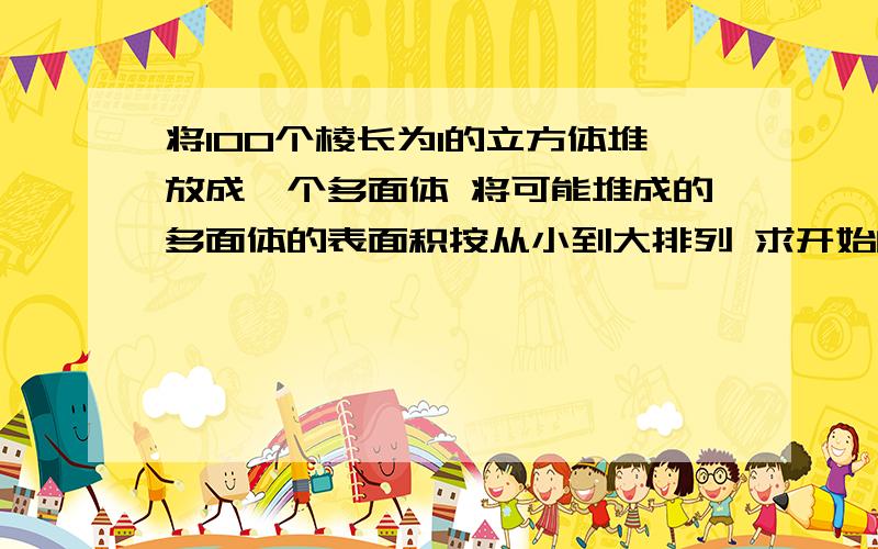 将100个棱长为1的立方体堆放成一个多面体 将可能堆成的多面体的表面积按从小到大排列 求开始的6个