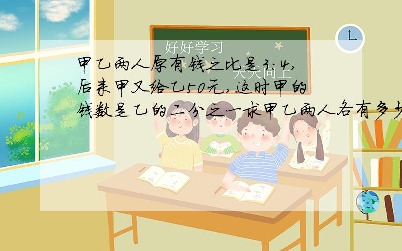 甲乙两人原有钱之比是3:4,后来甲又给乙50元,这时甲的钱数是乙的二分之一求甲乙两人各有多少钱?