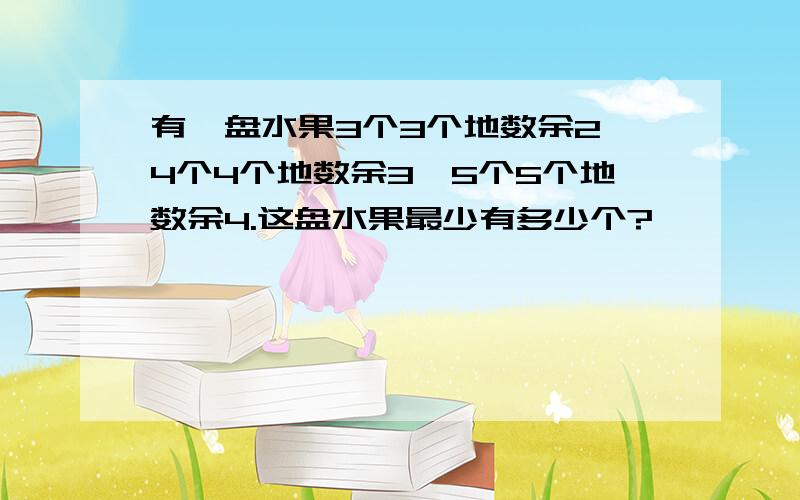 有一盘水果3个3个地数余2,4个4个地数余3,5个5个地数余4.这盘水果最少有多少个?