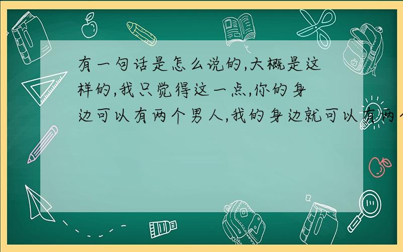 有一句话是怎么说的,大概是这样的,我只觉得这一点,你的身边可以有两个男人,我的身边就可以有两个女人