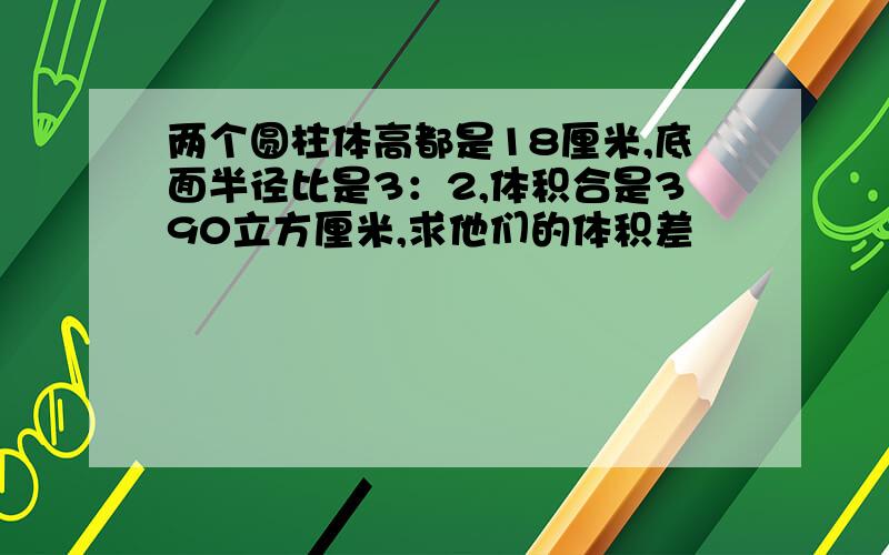 两个圆柱体高都是18厘米,底面半径比是3：2,体积合是390立方厘米,求他们的体积差