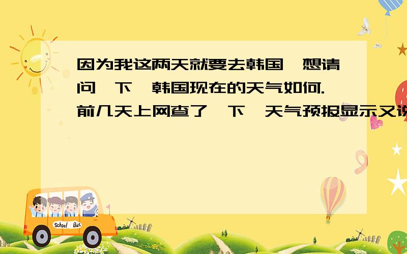 因为我这两天就要去韩国,想请问一下,韩国现在的天气如何.前几天上网查了一下,天气预报显示又说会下,但是现在一查,又没有显