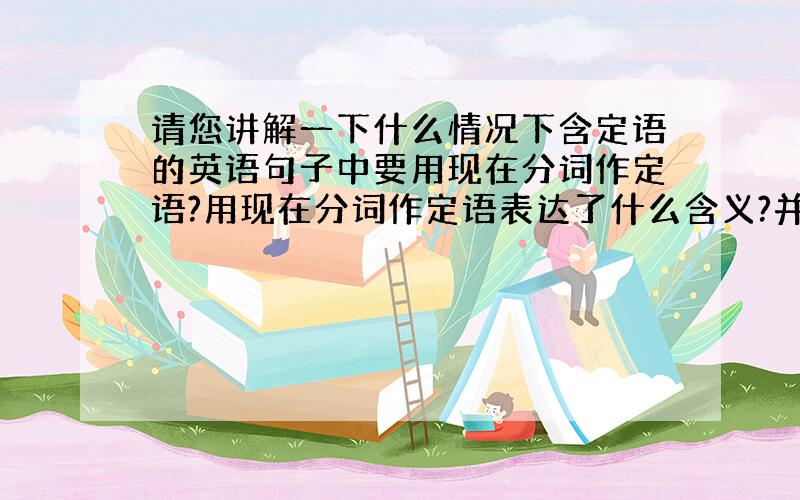 请您讲解一下什么情况下含定语的英语句子中要用现在分词作定语?用现在分词作定语表达了什么含义?并举一个例子!