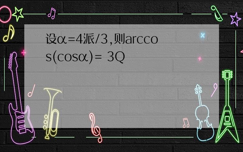 设α=4派/3,则arccos(cosα)= 3Q