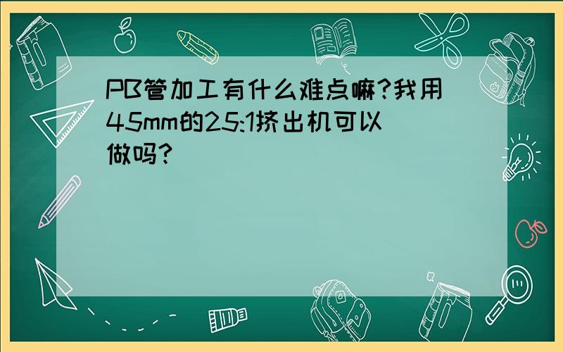 PB管加工有什么难点嘛?我用45mm的25:1挤出机可以做吗?