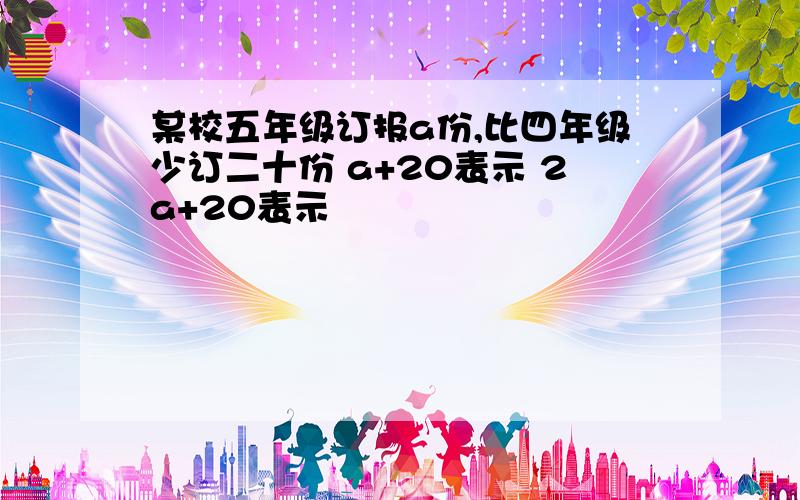 某校五年级订报a份,比四年级少订二十份 a+20表示 2a+20表示