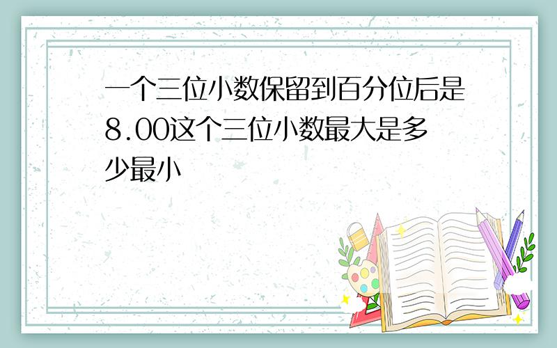 一个三位小数保留到百分位后是8.00这个三位小数最大是多少最小