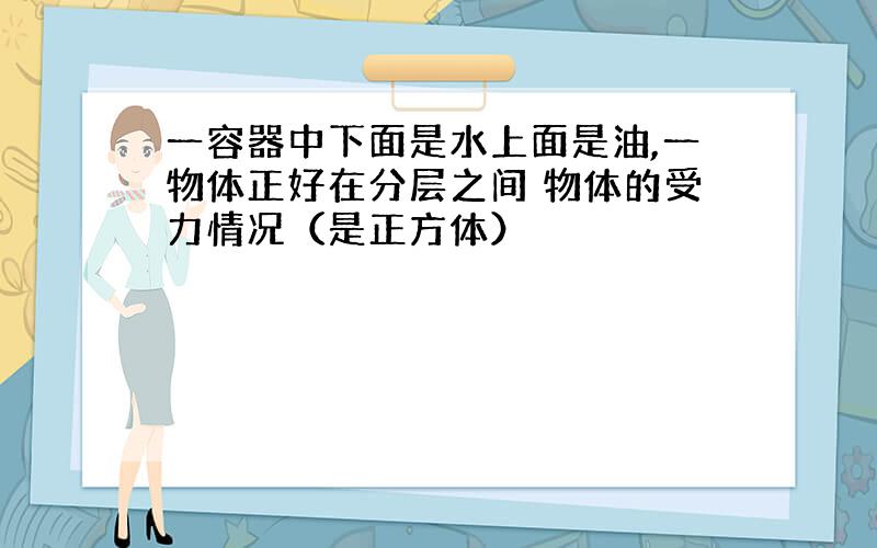 一容器中下面是水上面是油,一物体正好在分层之间 物体的受力情况（是正方体）