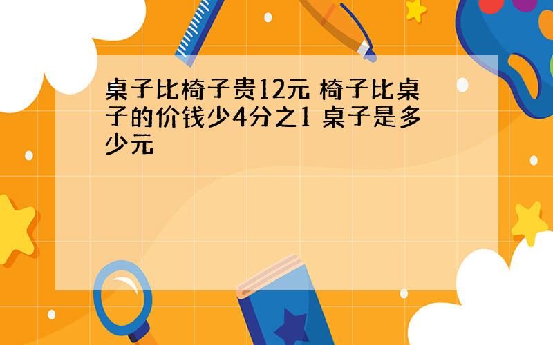 桌子比椅子贵12元 椅子比桌子的价钱少4分之1 桌子是多少元