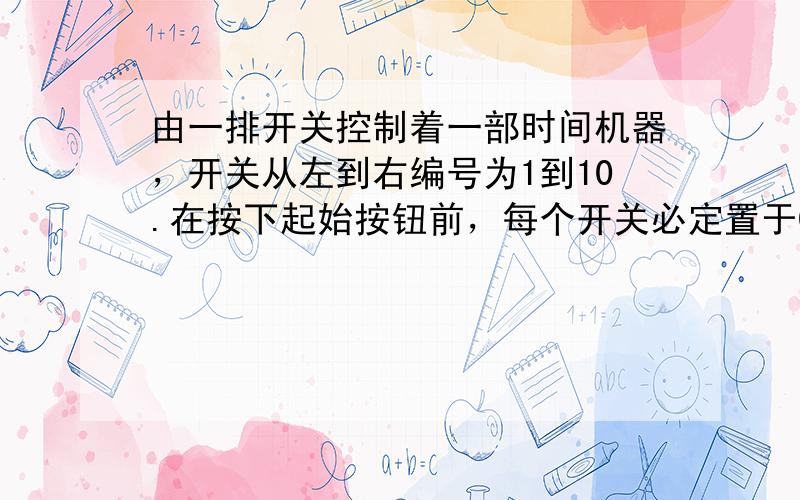 由一排开关控制着一部时间机器，开关从左到右编号为1到10.在按下起始按钮前，每个开关必定置于0或1.第n个开关置于1的时