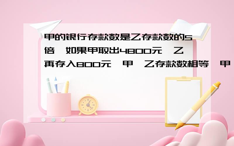 甲的银行存款数是乙存款数的5倍,如果甲取出4800元,乙再存入800元,甲,乙存款数相等,甲,乙原来各存款多少元?