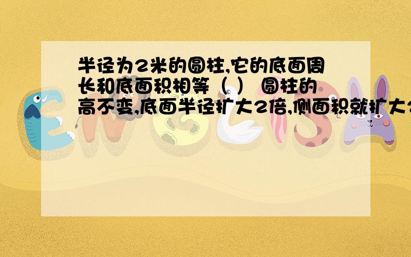 半径为2米的圆柱,它的底面周长和底面积相等（ ） 圆柱的高不变,底面半径扩大2倍,侧面积就扩大2倍（ ）