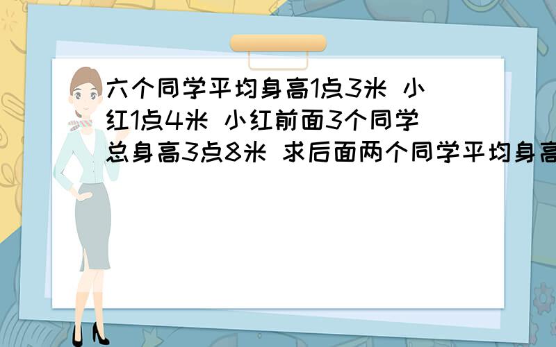 六个同学平均身高1点3米 小红1点4米 小红前面3个同学总身高3点8米 求后面两个同学平均身高