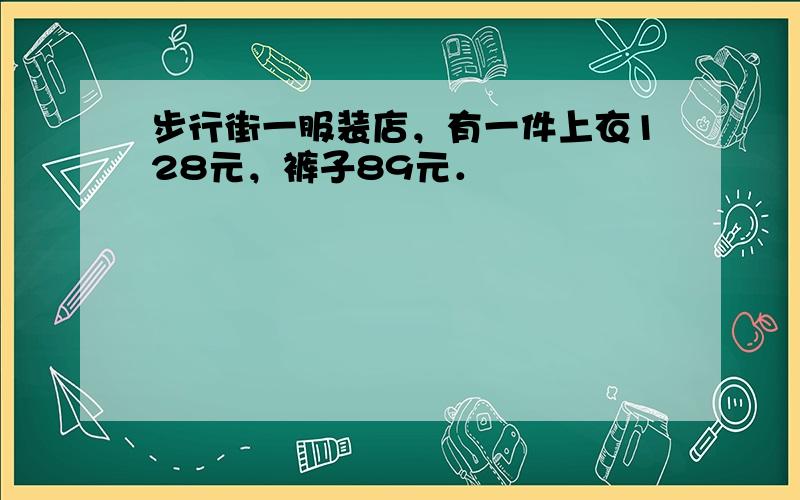 步行街一服装店，有一件上衣128元，裤子89元．