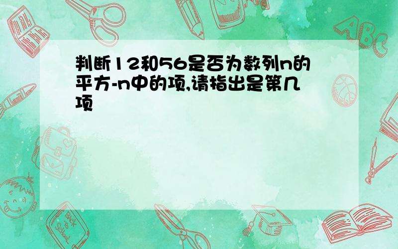 判断12和56是否为数列n的平方-n中的项,请指出是第几项