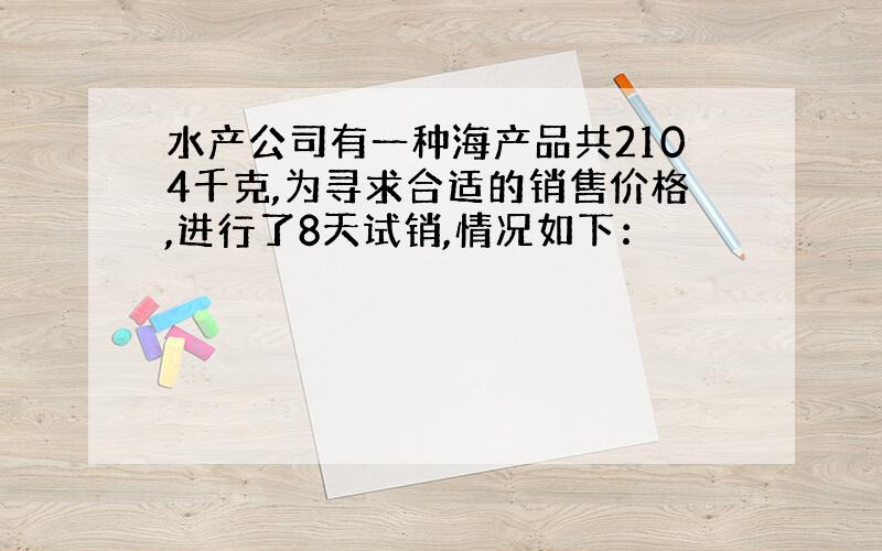 水产公司有一种海产品共2104千克,为寻求合适的销售价格,进行了8天试销,情况如下：