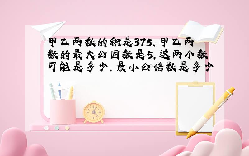 甲乙两数的积是375,甲乙两数的最大公因数是5,这两个数可能是多少,最小公倍数是多少