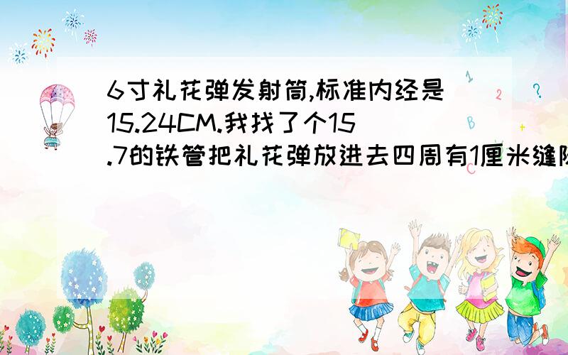 6寸礼花弹发射筒,标准内经是15.24CM.我找了个15.7的铁管把礼花弹放进去四周有1厘米缝隙这个能发射吗?急