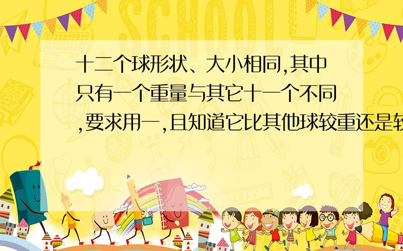 十二个球形状、大小相同,其中只有一个重量与其它十一个不同,要求用一,且知道它比其他球较重还是较轻