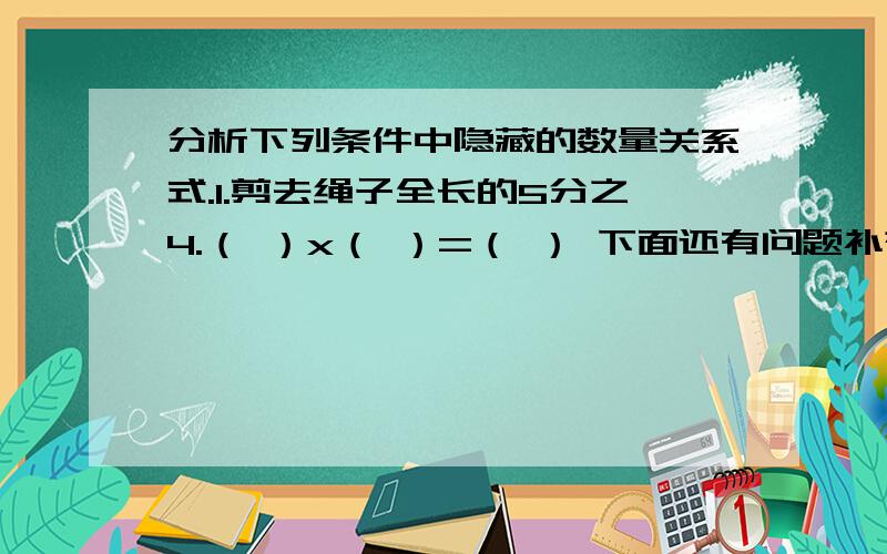 分析下列条件中隐藏的数量关系式.1.剪去绳子全长的5分之4.（ ）x（ ）=（ ） 下面还有问题补充,今天要