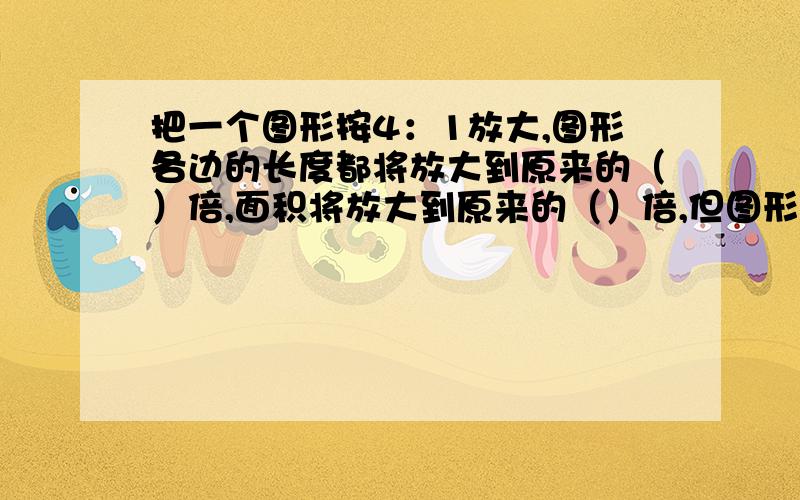 把一个图形按4：1放大,图形各边的长度都将放大到原来的（）倍,面积将放大到原来的（）倍,但图形的（）没变