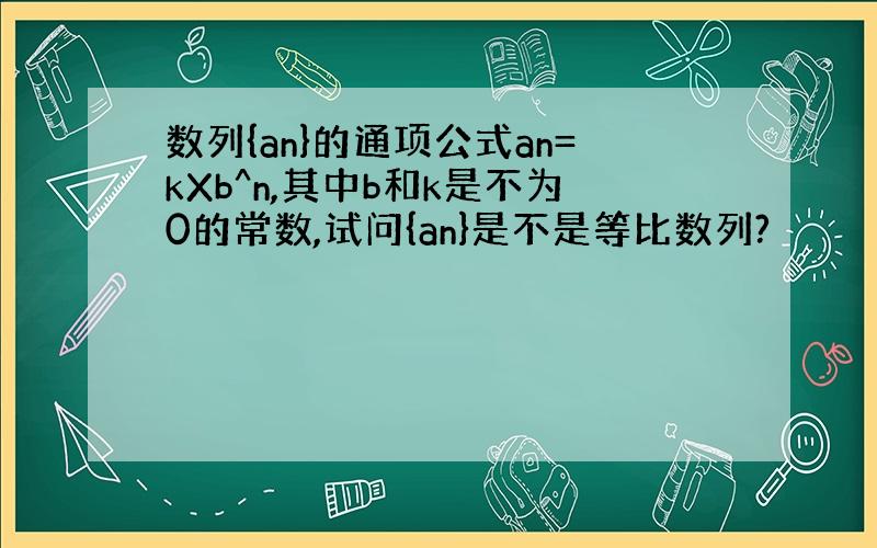 数列{an}的通项公式an=kXb^n,其中b和k是不为0的常数,试问{an}是不是等比数列?