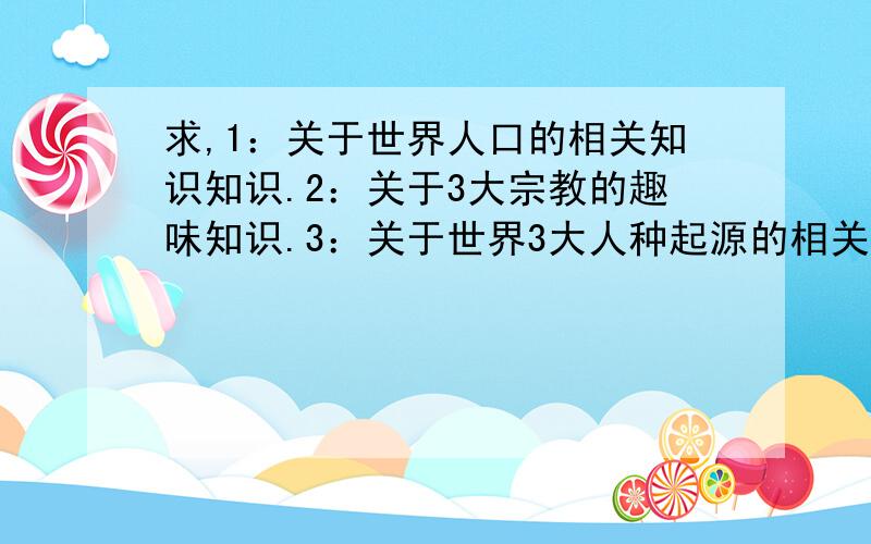 求,1：关于世界人口的相关知识知识.2：关于3大宗教的趣味知识.3：关于世界3大人种起源的相关知识!