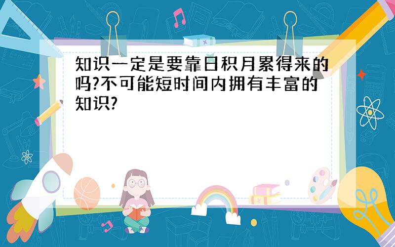 知识一定是要靠日积月累得来的吗?不可能短时间内拥有丰富的知识?