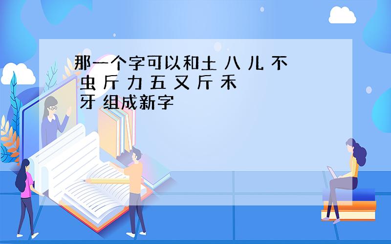 那一个字可以和土 八 儿 不 虫 斤 力 五 又 斤 禾 牙 组成新字