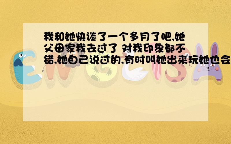 我和她快谈了一个多月了吧,她父母家我去过了 对我印象都不错,她自己说过的,有时叫她出来玩她也会出来,但最近我知道她衣服穿