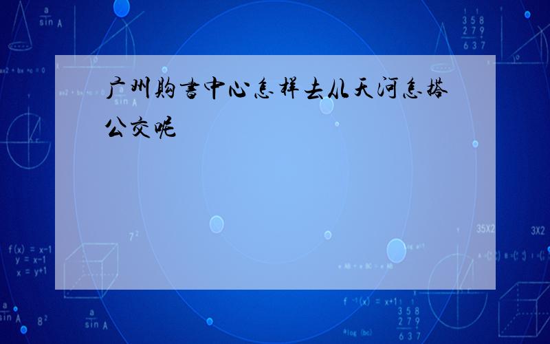 广州购书中心怎样去从天河怎搭公交呢