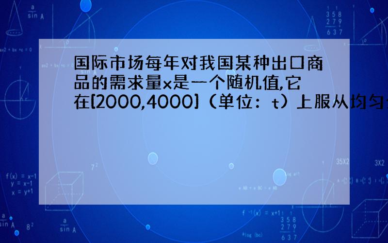 国际市场每年对我国某种出口商品的需求量x是一个随机值,它在[2000,4000]（单位：t) 上服从均匀分布,若每售出一