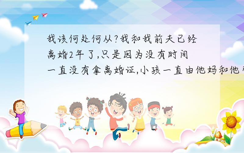 我该何处何从?我和我前夫已经离婚2年了,只是因为没有时间一直没有拿离婚证,小孩一直由他妈和他带在身边,我每次打电话他都不