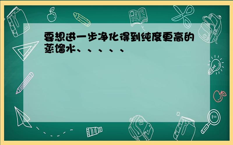 要想进一步净化得到纯度更高的蒸馏水、、、、、