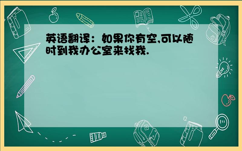 英语翻译：如果你有空,可以随时到我办公室来找我.