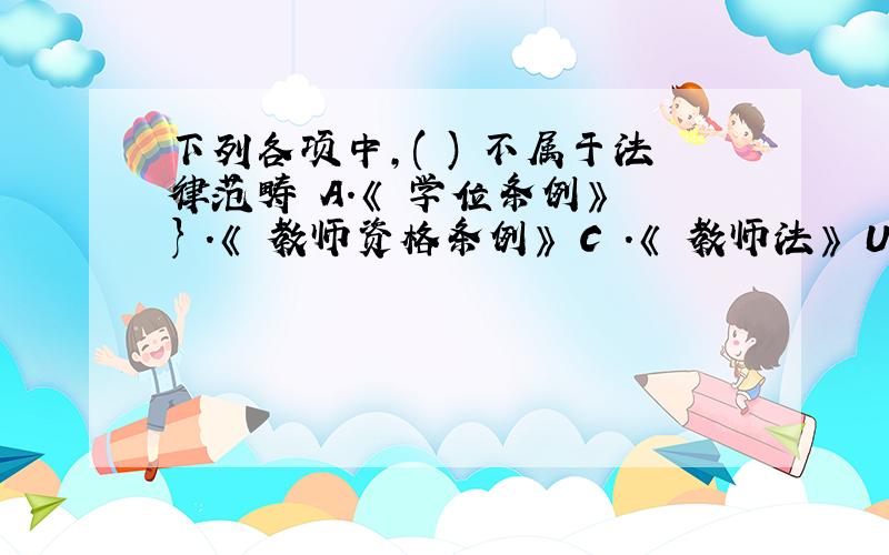 下列各项中,( ) 不属于法律范畴 A.《 学位条例》 } .《 教师资格条例》 C .《 教师法》 U .《 高等教