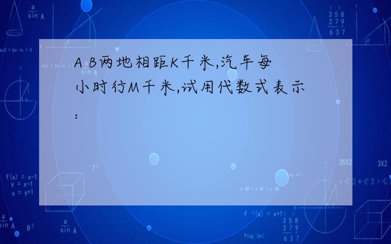 A B两地相距K千米,汽车每小时行M千米,试用代数式表示：