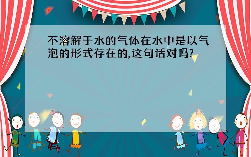 不溶解于水的气体在水中是以气泡的形式存在的,这句话对吗?