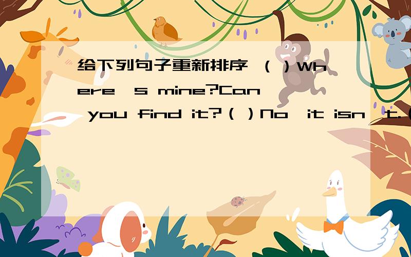 给下列句子重新排序 （）Where's mine?Can you find it?（）No,it isn't.（）Is