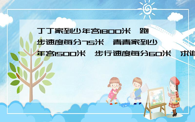 丁丁家到少年宫1800米,跑步速度每分75米,青青家到少年宫1500米,步行速度每分60米,求谁先到少年宫