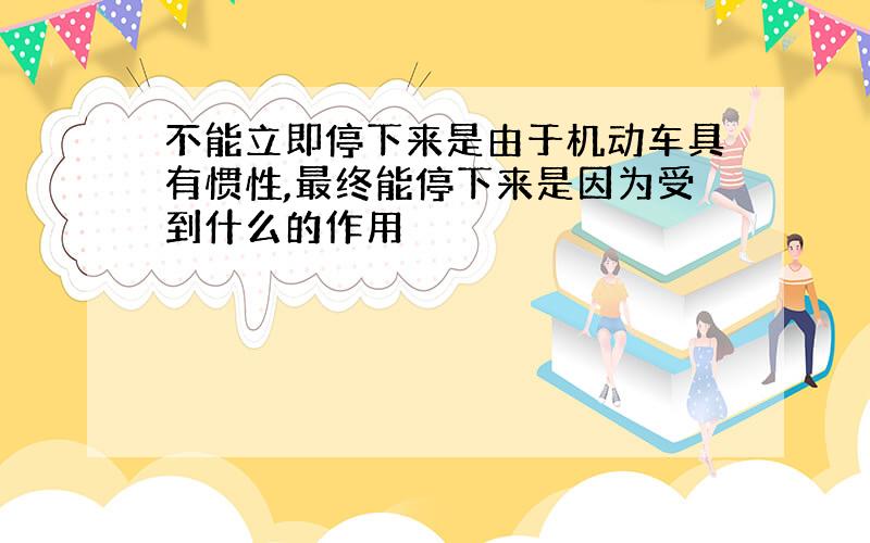 不能立即停下来是由于机动车具有惯性,最终能停下来是因为受到什么的作用